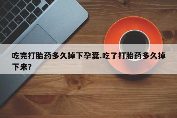 网上打胎药专门卖店吃完打胎药多久掉下孕囊.吃了打胎药多久掉下来？