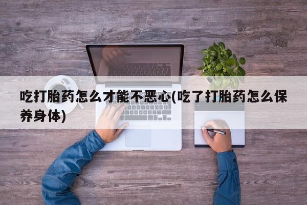 网上打胎药专门卖店吃打胎药怎么才能不恶心(吃了打胎药怎么保养身体)