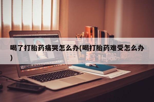 网上打胎药专门卖店喝了打胎药痛哭怎么办(喝打胎药难受怎么办)