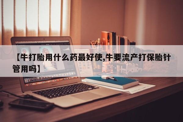 网上打胎药专门卖店【牛打胎用什么药最好使,牛要流产打保胎针管用吗】