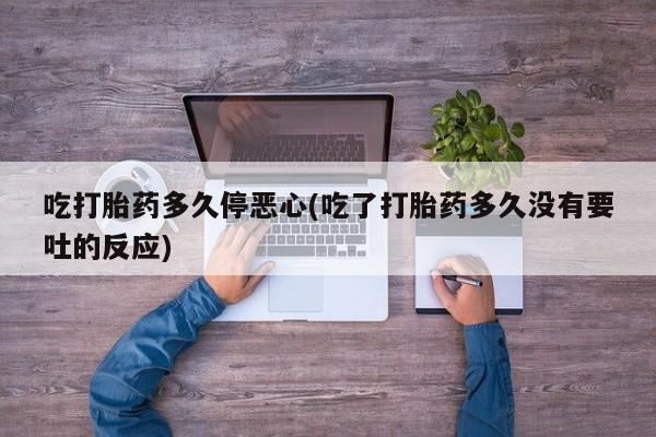 网上打胎药专门卖店吃打胎药多久停恶心(吃了打胎药多久没有要吐的反应)