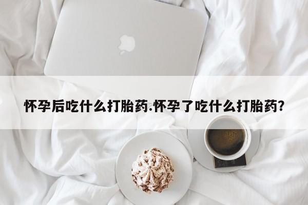 网上打胎药专门卖店怀孕后吃什么打胎药.怀孕了吃什么打胎药？