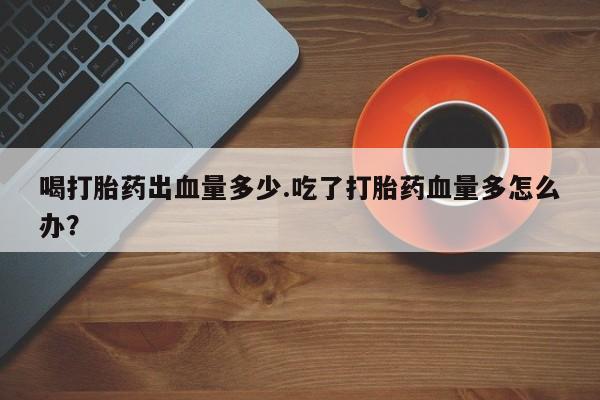 网上打胎药专门卖店喝打胎药出血量多少.吃了打胎药血量多怎么办？