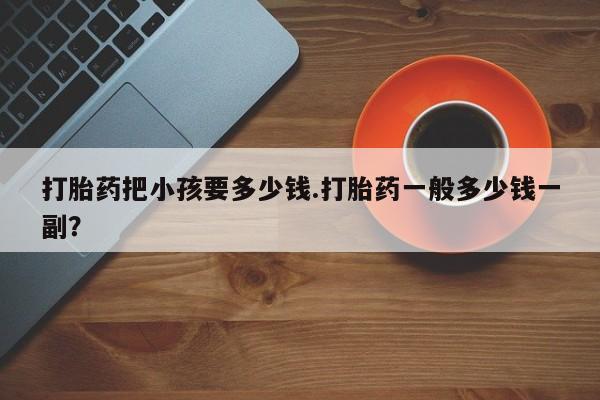 网上打胎药专门卖店打胎药把小孩要多少钱.打胎药一般多少钱一副？