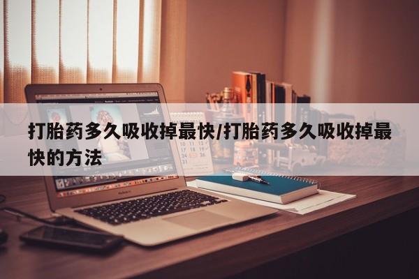 网上打胎药专门卖店打胎药多久吸收掉最快/打胎药多久吸收掉最快的方法