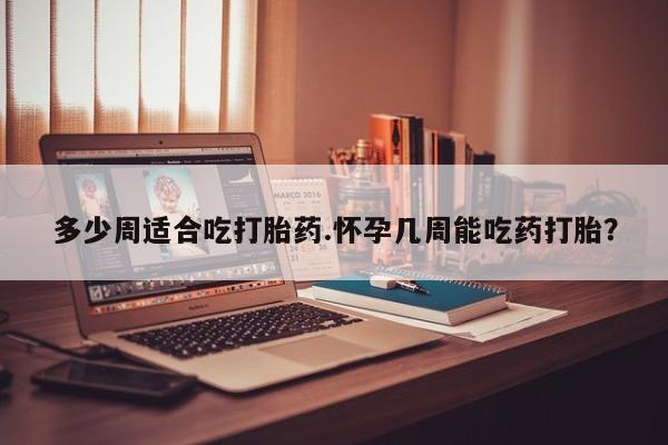 网上打胎药专门卖店多少周适合吃打胎药.怀孕几周能吃药打胎？