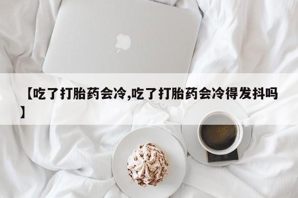 网上打胎药专门卖店【吃了打胎药会冷,吃了打胎药会冷得发抖吗】