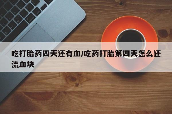 网上打胎药专门卖店吃打胎药四天还有血/吃药打胎第四天怎么还流血块