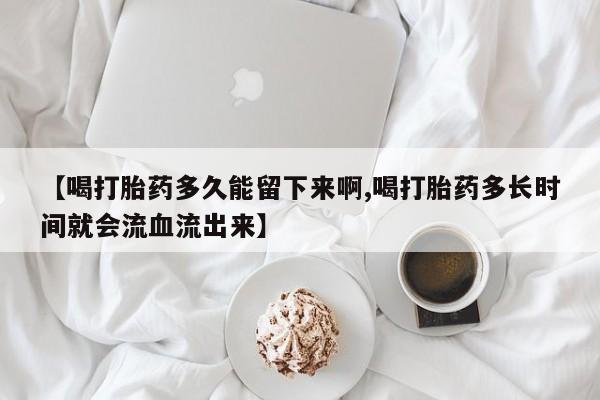 网上打胎药专门卖店【喝打胎药多久能留下来啊,喝打胎药多长时间就会流血流出来】
