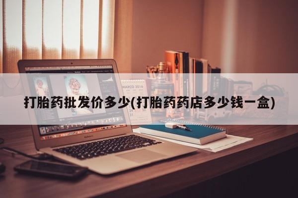 网上打胎药专门卖店打胎药批发价多少(打胎药药店多少钱一盒)