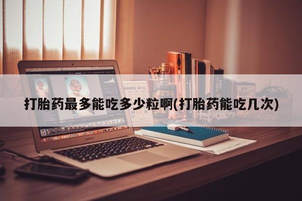 网上打胎药专门卖店打胎药最多能吃多少粒啊(打胎药能吃几次)
