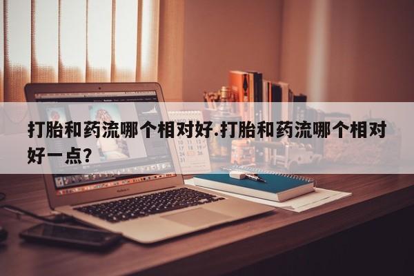 网上打胎药专门卖店打胎和药流哪个相对好.打胎和药流哪个相对好一点？