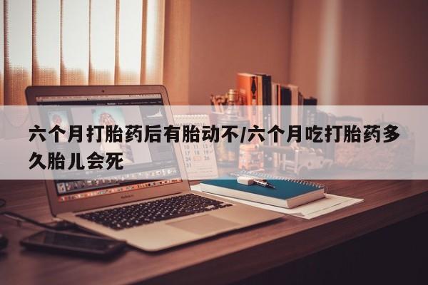 网上打胎药专门卖店六个月打胎药后有胎动不/六个月吃打胎药多久胎儿会死