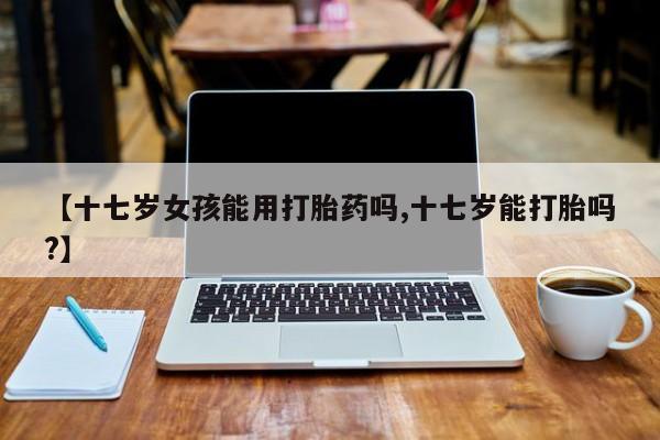 网上打胎药专门卖店【十七岁女孩能用打胎药吗,十七岁能打胎吗?】