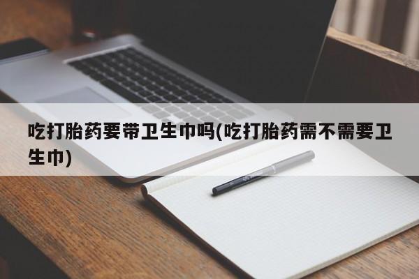 网上打胎药专门卖店吃打胎药要带卫生巾吗(吃打胎药需不需要卫生巾)