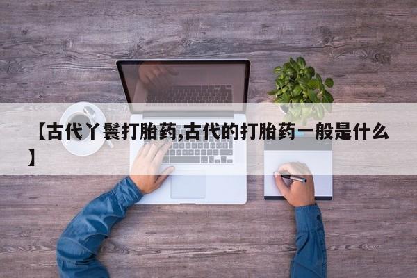 网上打胎药专门卖店【古代丫鬟打胎药,古代的打胎药一般是什么】