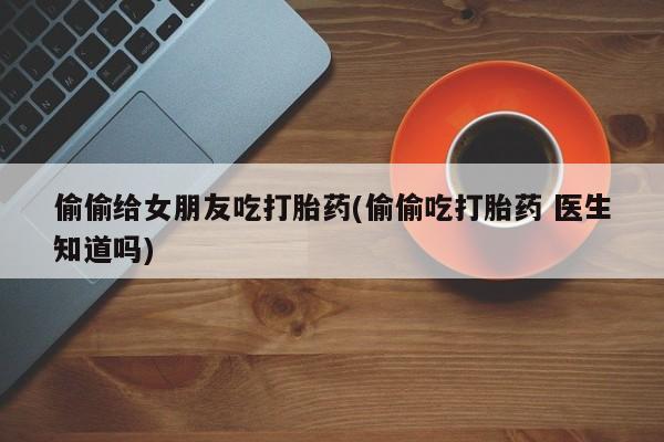 网上打胎药专门卖店偷偷给女朋友吃打胎药(偷偷吃打胎药 医生知道吗)