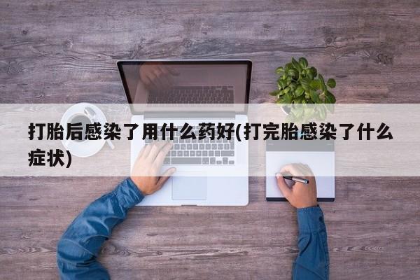 网上打胎药专门卖店打胎后感染了用什么药好(打完胎感染了什么症状)