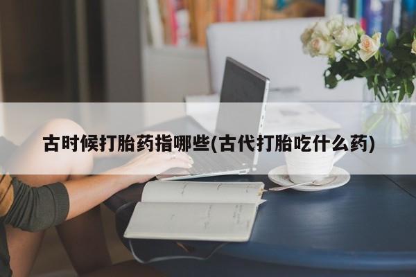 网上打胎药专门卖店古时候打胎药指哪些(古代打胎吃什么药)