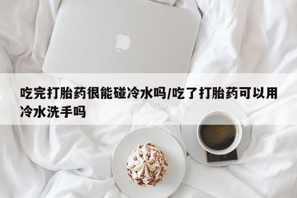 网上打胎药专门卖店吃完打胎药很能碰冷水吗/吃了打胎药可以用冷水洗手吗