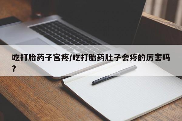 网上打胎药专门卖店吃打胎药子宫疼/吃打胎药肚子会疼的厉害吗?