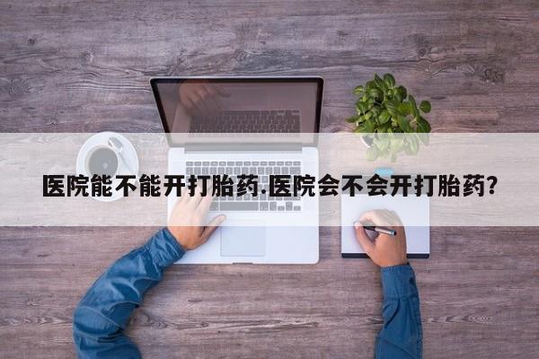 网上打胎药专门卖店医院能不能开打胎药.医院会不会开打胎药？