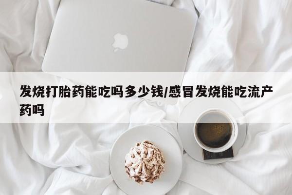 网上打胎药专门卖店发烧打胎药能吃吗多少钱/感冒发烧能吃流产药吗