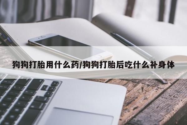 网上打胎药专门卖店狗狗打胎用什么药/狗狗打胎后吃什么补身体