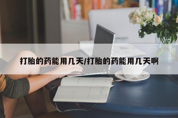 网上打胎药专门卖店打胎的药能用几天/打胎的药能用几天啊