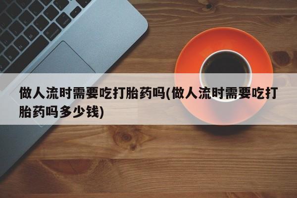 网上打胎药专门卖店做人流时需要吃打胎药吗(做人流时需要吃打胎药吗多少钱)