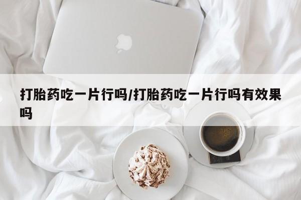 网上打胎药专门卖店打胎药吃一片行吗/打胎药吃一片行吗有效果吗
