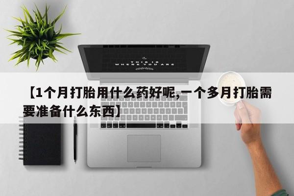 网上打胎药专门卖店【1个月打胎用什么药好呢,一个多月打胎需要准备什么东西】