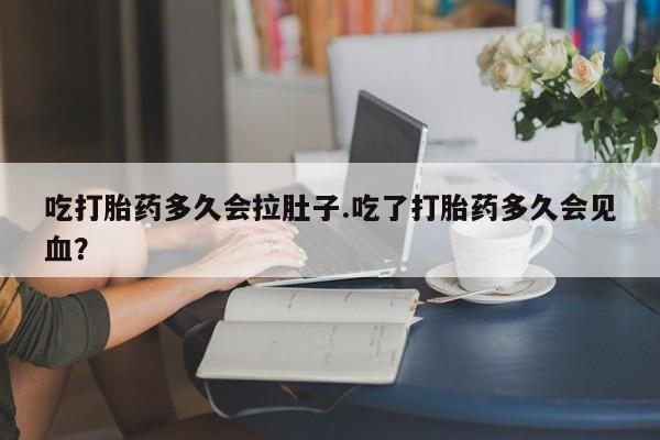 网上打胎药专门卖店吃打胎药多久会拉肚子.吃了打胎药多久会见血？