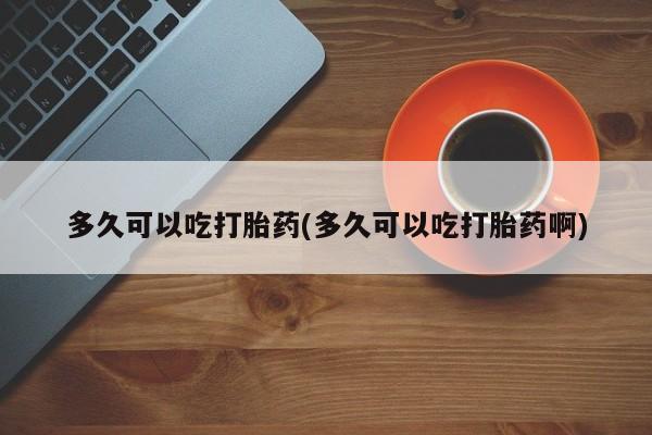 网上打胎药专门卖店多久可以吃打胎药(多久可以吃打胎药啊)