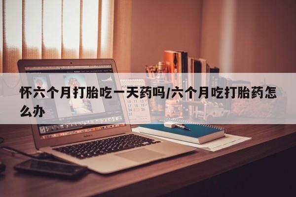 网上打胎药专门卖店怀六个月打胎吃一天药吗/六个月吃打胎药怎么办