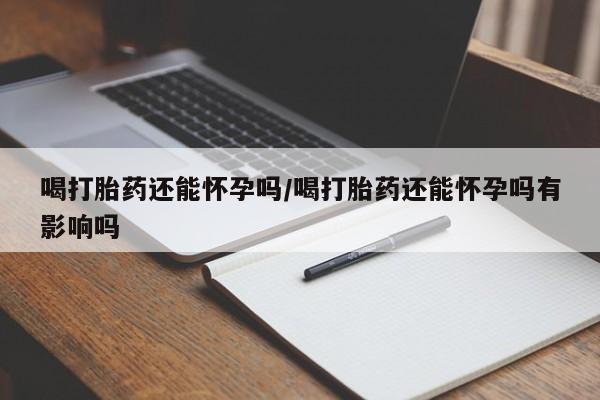 网上打胎药专门卖店喝打胎药还能怀孕吗/喝打胎药还能怀孕吗有影响吗