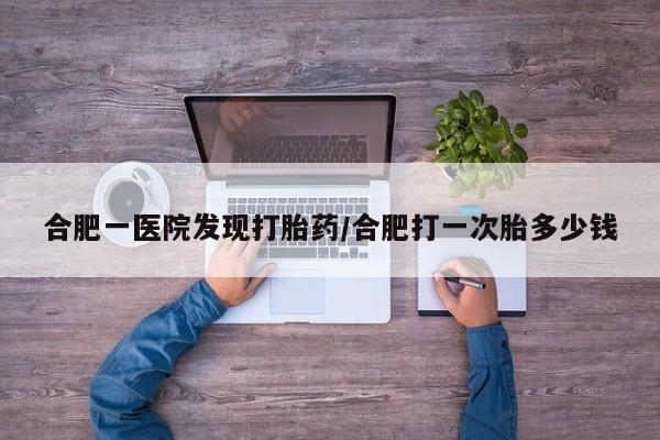 网上打胎药专门卖店合肥一医院发现打胎药/合肥打一次胎多少钱