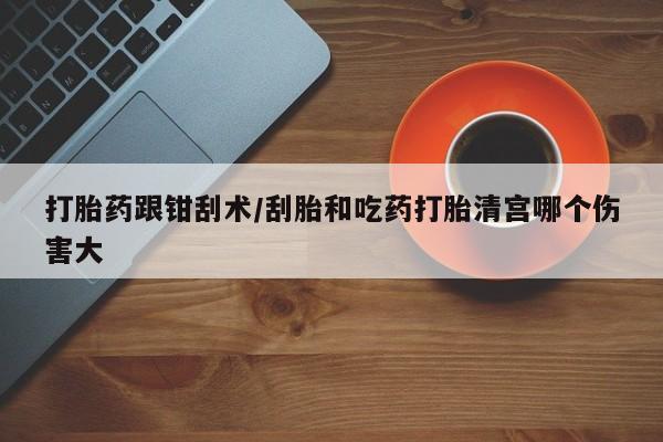 网上打胎药专门卖店打胎药跟钳刮术/刮胎和吃药打胎清宫哪个伤害大