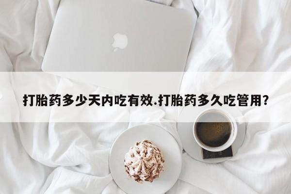 网上打胎药专门卖店打胎药多少天内吃有效.打胎药多久吃管用？