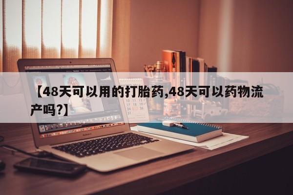 网上打胎药专门卖店【48天可以用的打胎药,48天可以药物流产吗?】