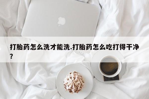 网上打胎药专门卖店打胎药怎么洗才能洗.打胎药怎么吃打得干净？