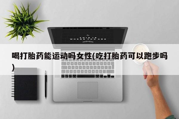 网上打胎药专门卖店喝打胎药能运动吗女性(吃打胎药可以跑步吗)
