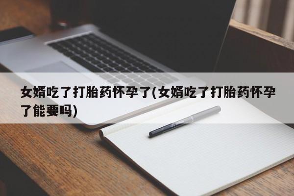 网上打胎药专门卖店女婿吃了打胎药怀孕了(女婿吃了打胎药怀孕了能要吗)