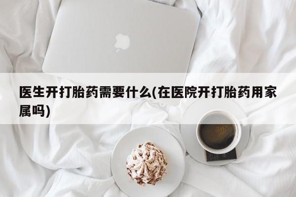 网上打胎药专门卖店医生开打胎药需要什么(在医院开打胎药用家属吗)