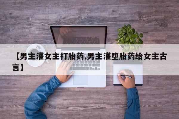 网上打胎药专门卖店【男主灌女主打胎药,男主灌堕胎药给女主古言】