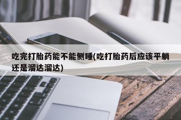 网上打胎药专门卖店吃完打胎药能不能侧睡(吃打胎药后应该平躺还是溜达溜达)