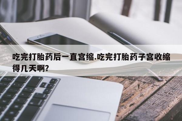 网上打胎药专门卖店吃完打胎药后一直宫缩.吃完打胎药子宫收缩得几天啊？