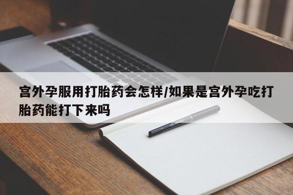 网上打胎药专门卖店宫外孕服用打胎药会怎样/如果是宫外孕吃打胎药能打下来吗