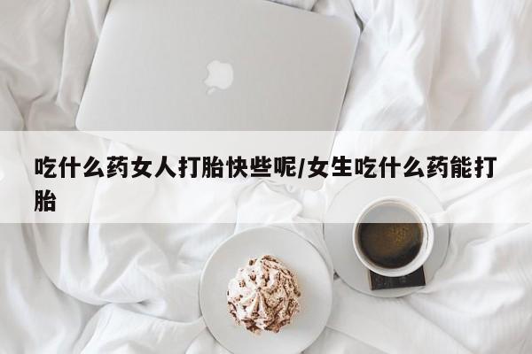 网上打胎药专门卖店吃什么药女人打胎快些呢/女生吃什么药能打胎
