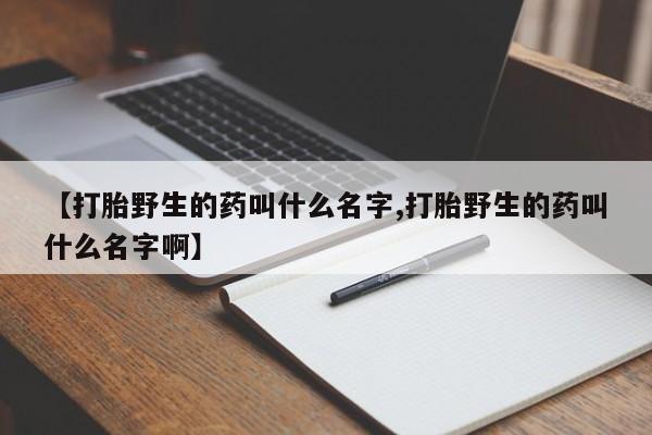 网上打胎药专门卖店【打胎野生的药叫什么名字,打胎野生的药叫什么名字啊】